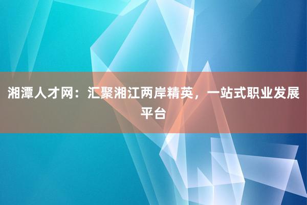 湘潭人才网：汇聚湘江两岸精英，一站式职业发展平台